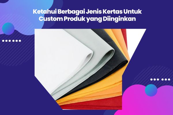 Ketahui Berbagai Jenis Kertas Untuk Custom Produk yang Diinginkan